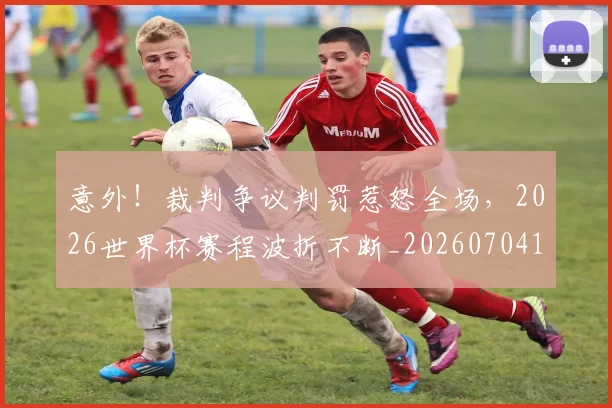 意外!裁判争议判罚惹怒全场,2026世界杯赛程波折不断_20260704174525