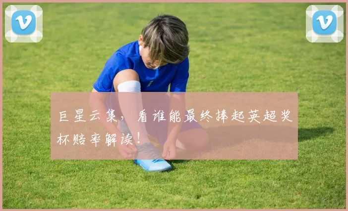 巨星云集,看谁能最终捧起英超奖杯赔率解读!