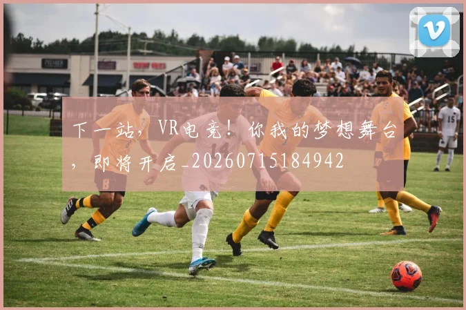 下一站,VR电竞!你我的梦想舞台,即将开启_20260715184942