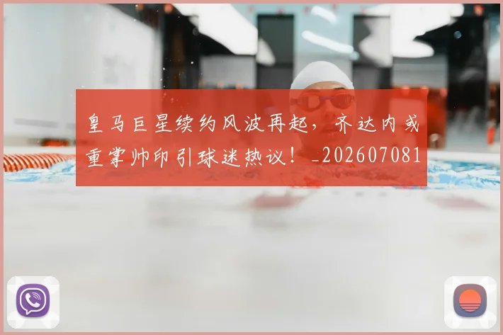 皇马巨星续约风波再起,齐达内或重掌帅印引球迷热议!_20260708194151