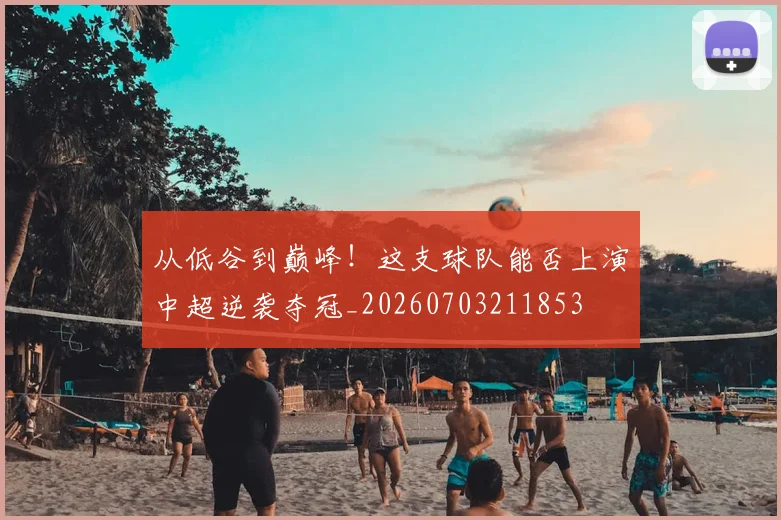 从低谷到巅峰！这支球队能否上演中超逆袭夺冠_20260703211853