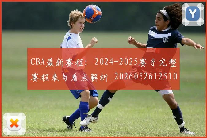 CBA最新赛程:2024-2025赛季完整赛程表与看点解析_20260526125103