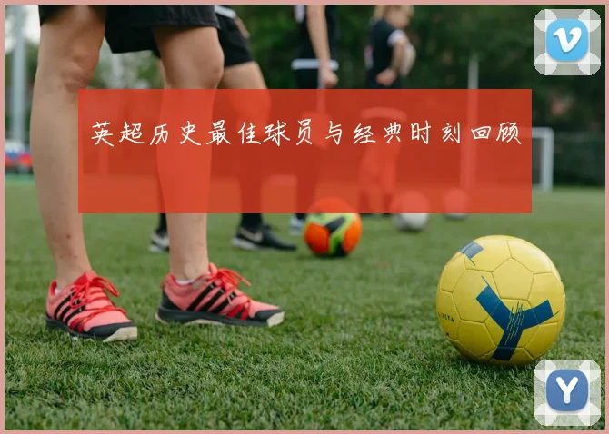 英超历史最佳球员与经典时刻回顾