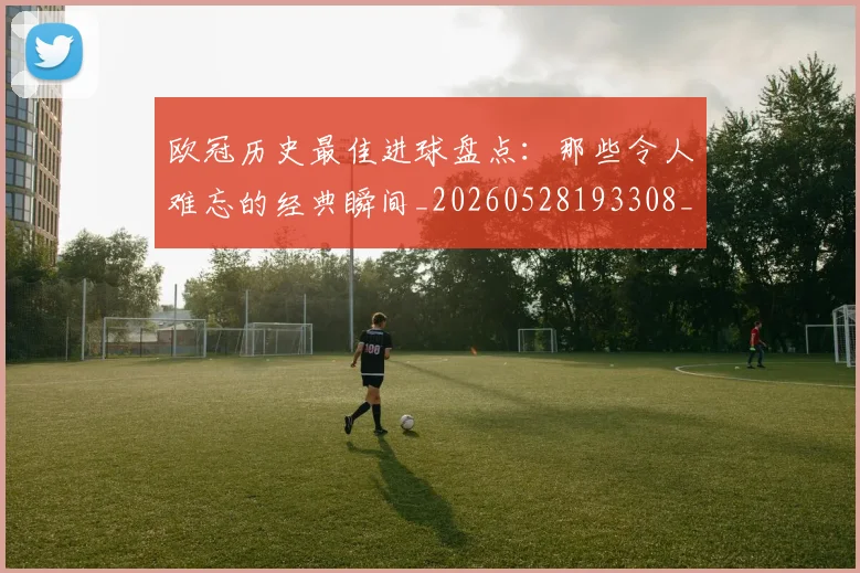 欧冠历史最佳进球盘点:那些令人难忘的经典瞬间_20260528193308_20260707150648