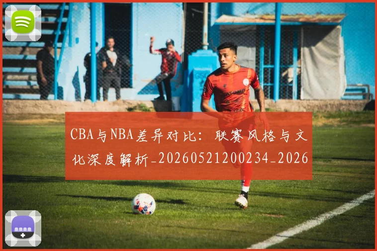 CBA与NBA差异对比：联赛风格与文化深度解析_20260521200234_20260702194246
