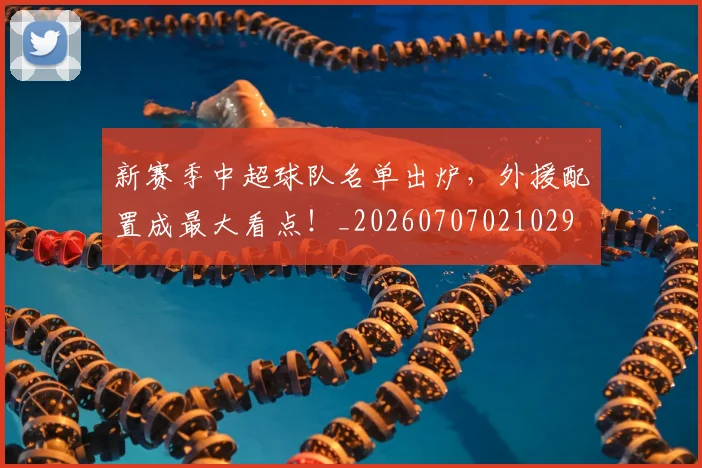 新赛季中超球队名单出炉，外援配置成最大看点！_20260707021029