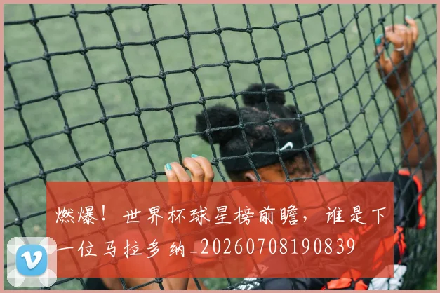 燃爆！世界杯球星榜前瞻，谁是下一位马拉多纳_20260708190839