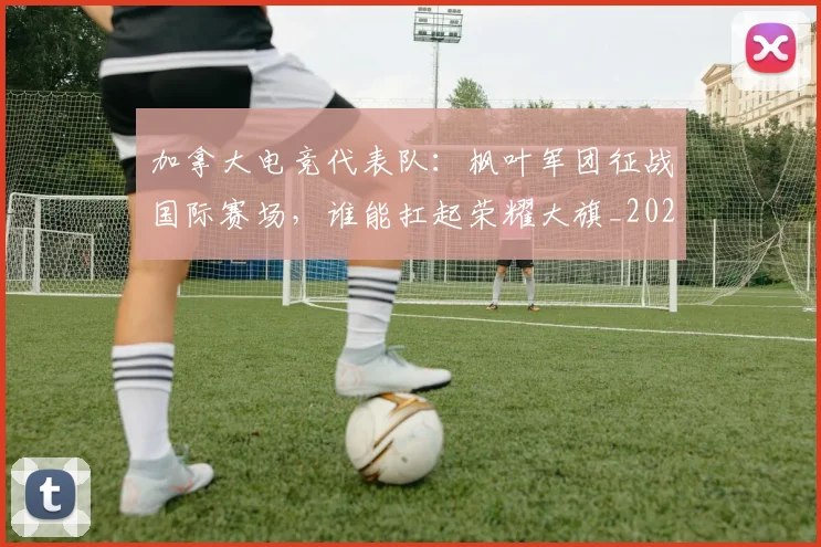 加拿大电竞代表队:枫叶军团征战国际赛场,谁能扛起荣耀大旗_20260703220558_20260718010804