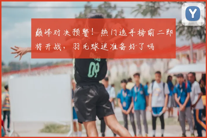 巅峰对决预警！热门选手榜前二即将开战，羽毛球迷准备好了吗