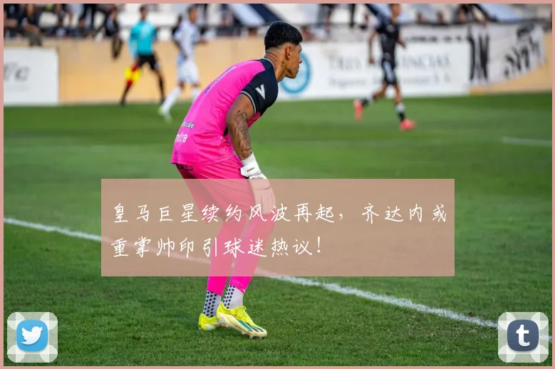 皇马巨星续约风波再起,齐达内或重掌帅印引球迷热议!