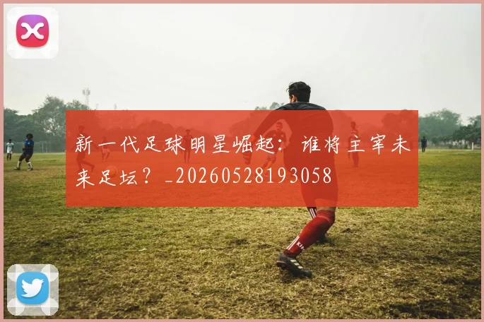 新一代足球明星崛起:谁将主宰未来足坛?_20260528193058