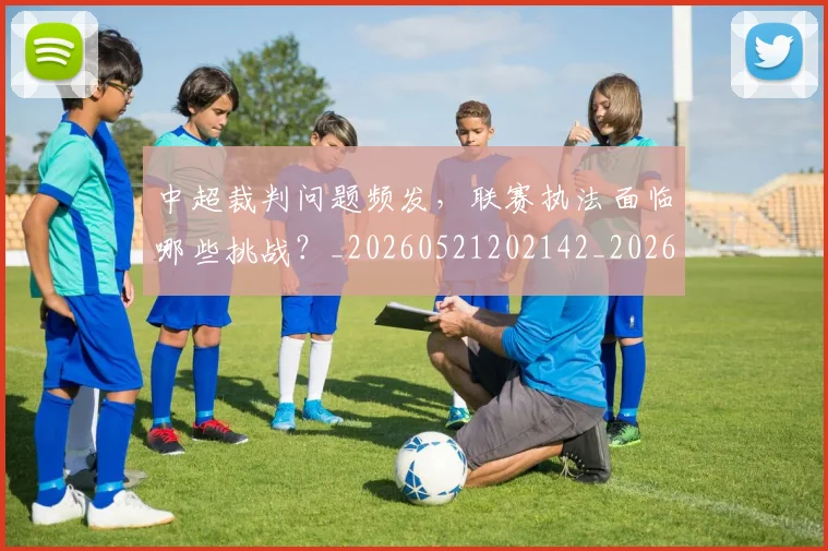 中超裁判问题频发,联赛执法面临哪些挑战?_20260521202142_20260704164102_20260716190945