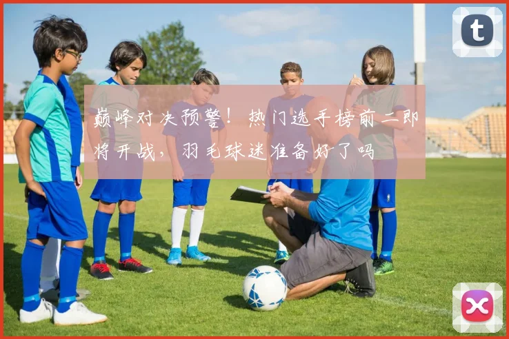 巅峰对决预警!热门选手榜前二即将开战,羽毛球迷准备好了吗
