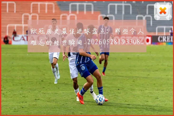 欧冠历史最佳进球盘点：那些令人难忘的经典瞬间_20260528193308_20260707150648
