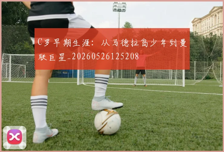 C罗早期生涯:从马德拉岛少年到曼联巨星_20260526125208
