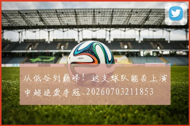 从低谷到巅峰！这支球队能否上演中超逆袭夺冠_20260703211853