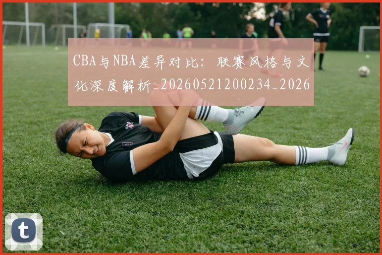 CBA与NBA差异对比:联赛风格与文化深度解析_20260521200234_20260702194246