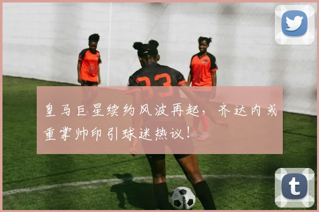 皇马巨星续约风波再起,齐达内或重掌帅印引球迷热议!
