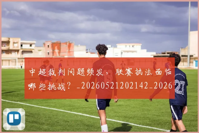 中超裁判问题频发,联赛执法面临哪些挑战?_20260521202142_20260716190943