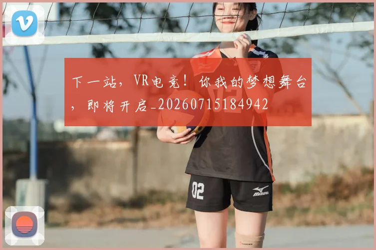 下一站,VR电竞!你我的梦想舞台,即将开启_20260715184942
